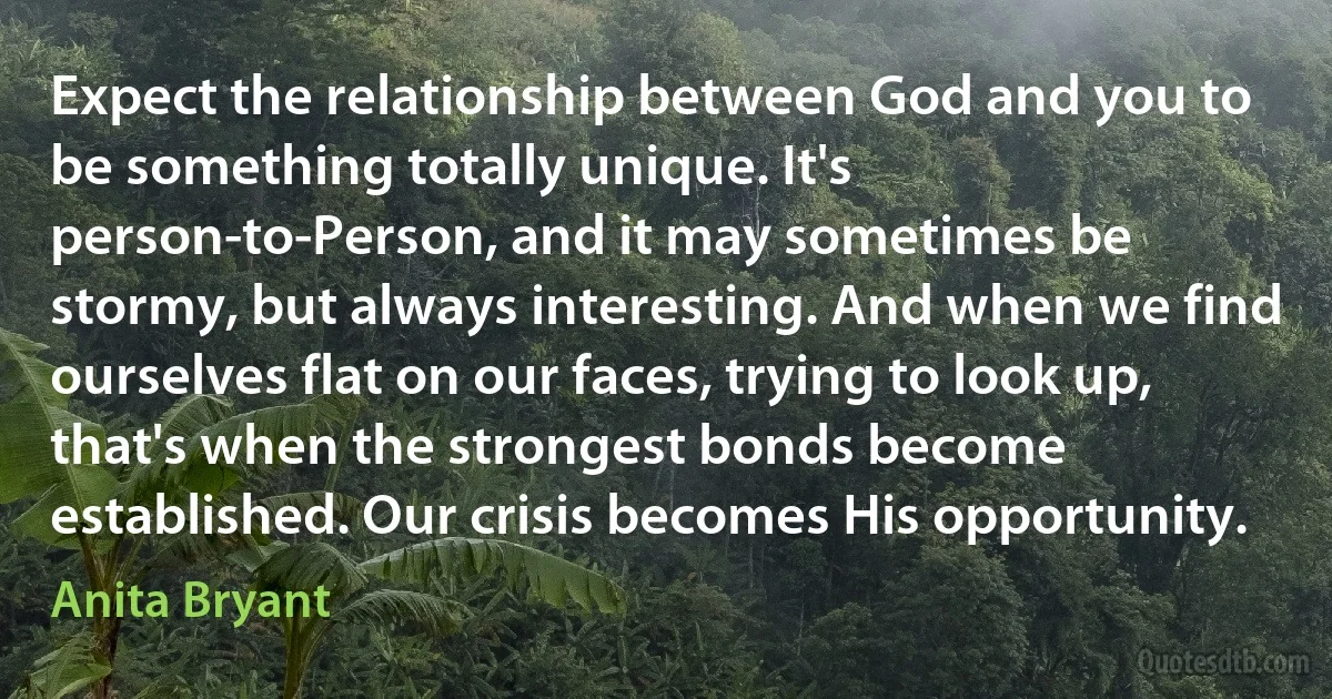 Expect the relationship between God and you to be something totally unique. It's person-to-Person, and it may sometimes be stormy, but always interesting. And when we find ourselves flat on our faces, trying to look up, that's when the strongest bonds become established. Our crisis becomes His opportunity. (Anita Bryant)