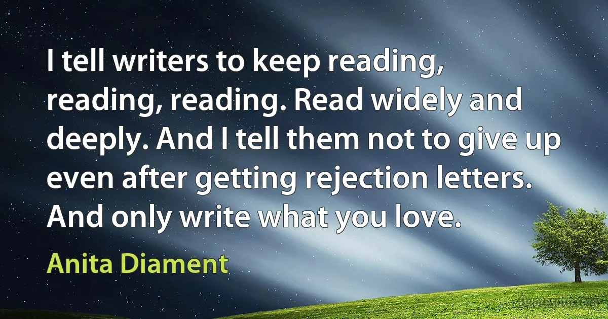 I tell writers to keep reading, reading, reading. Read widely and deeply. And I tell them not to give up even after getting rejection letters. And only write what you love. (Anita Diament)