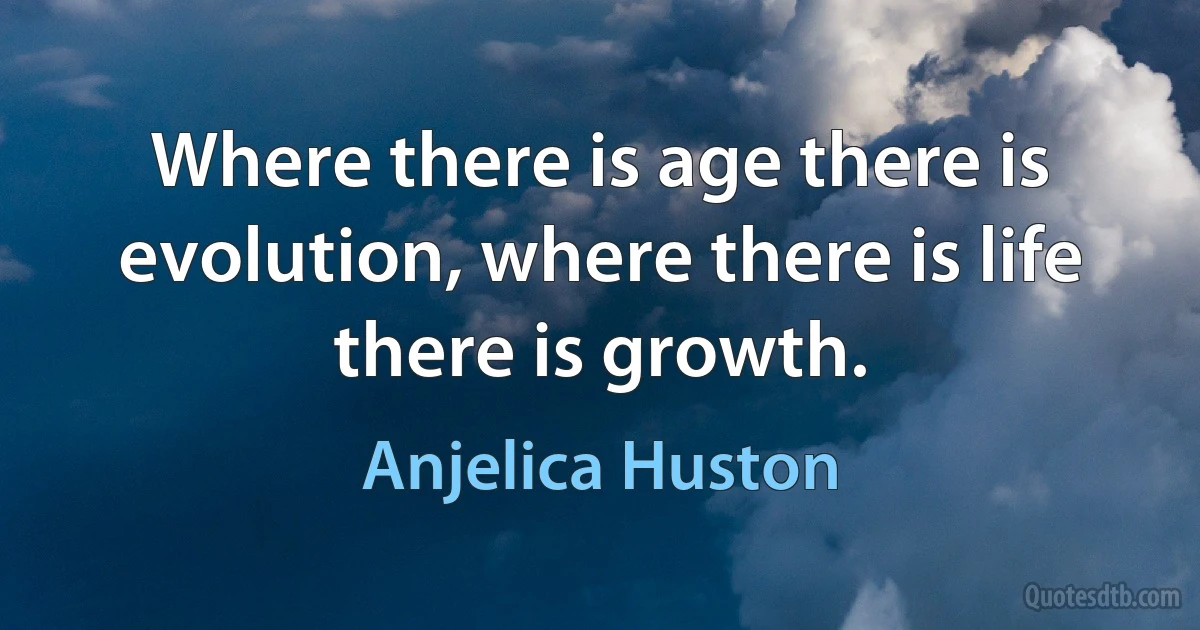 Where there is age there is evolution, where there is life there is growth. (Anjelica Huston)