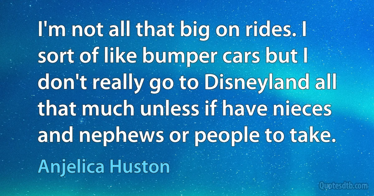 I'm not all that big on rides. I sort of like bumper cars but I don't really go to Disneyland all that much unless if have nieces and nephews or people to take. (Anjelica Huston)