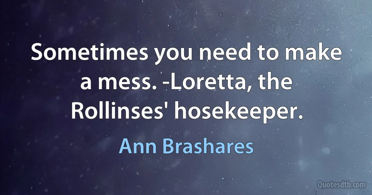 Sometimes you need to make a mess. -Loretta, the Rollinses' hosekeeper. (Ann Brashares)