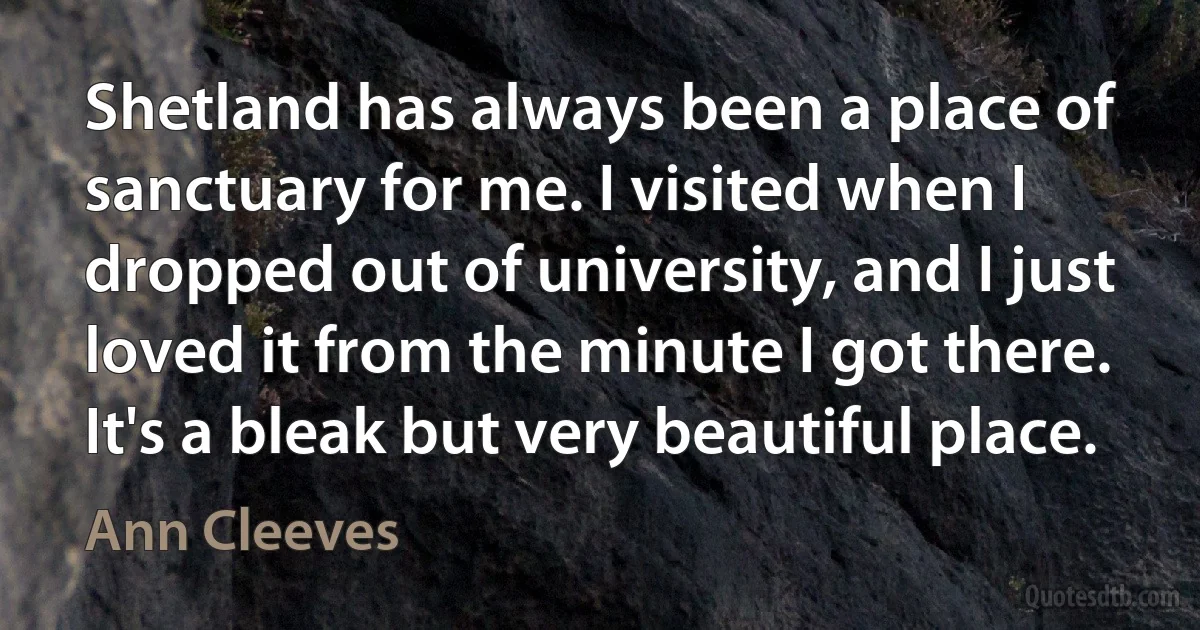 Shetland has always been a place of sanctuary for me. I visited when I dropped out of university, and I just loved it from the minute I got there. It's a bleak but very beautiful place. (Ann Cleeves)