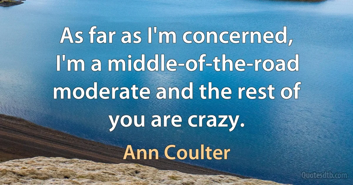 As far as I'm concerned, I'm a middle-of-the-road moderate and the rest of you are crazy. (Ann Coulter)