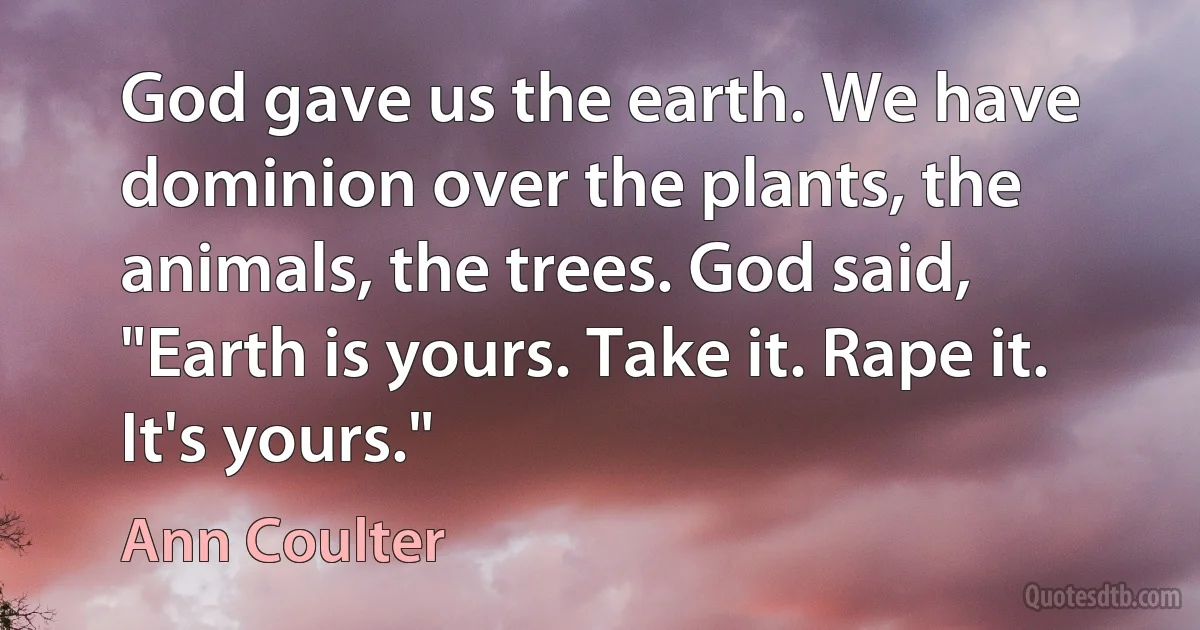 God gave us the earth. We have dominion over the plants, the animals, the trees. God said, "Earth is yours. Take it. Rape it. It's yours." (Ann Coulter)