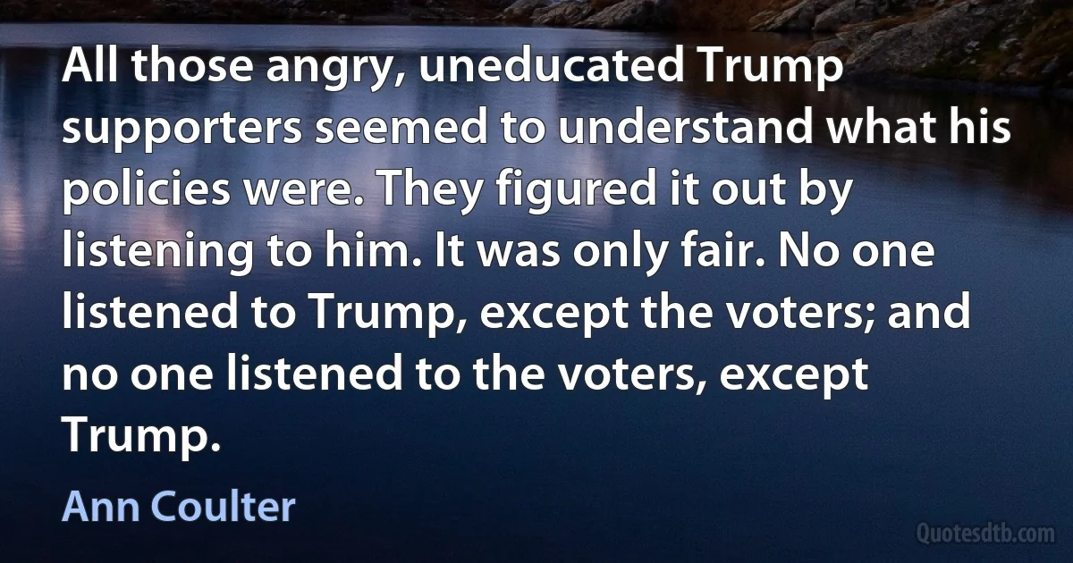 All those angry, uneducated Trump supporters seemed to understand what his policies were. They figured it out by listening to him. It was only fair. No one listened to Trump, except the voters; and no one listened to the voters, except Trump. (Ann Coulter)