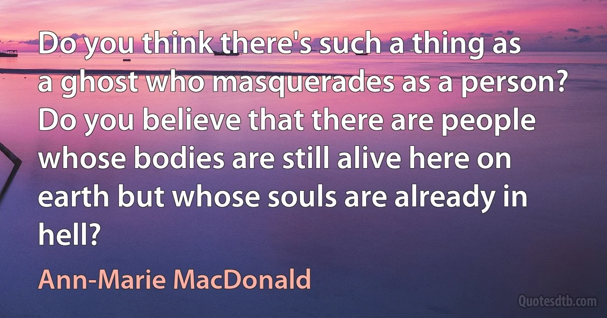 Do you think there's such a thing as a ghost who masquerades as a person? Do you believe that there are people whose bodies are still alive here on earth but whose souls are already in hell? (Ann-Marie MacDonald)