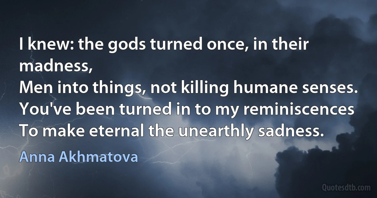 I knew: the gods turned once, in their madness,
Men into things, not killing humane senses.
You've been turned in to my reminiscences
To make eternal the unearthly sadness. (Anna Akhmatova)