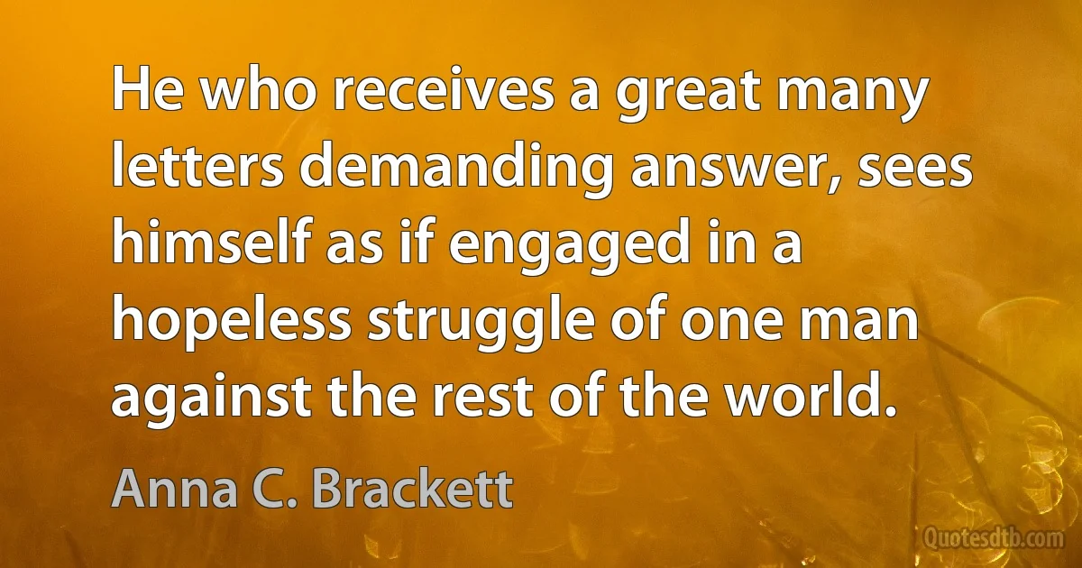 He who receives a great many letters demanding answer, sees himself as if engaged in a hopeless struggle of one man against the rest of the world. (Anna C. Brackett)