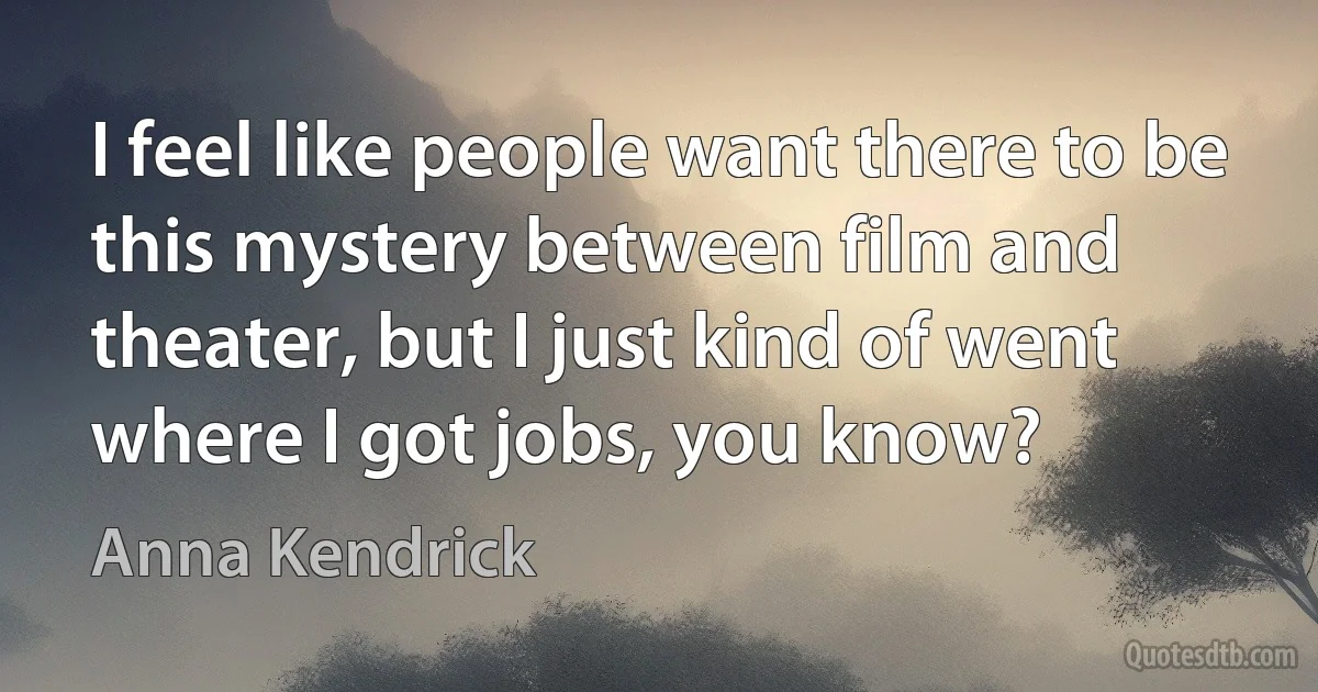 I feel like people want there to be this mystery between film and theater, but I just kind of went where I got jobs, you know? (Anna Kendrick)