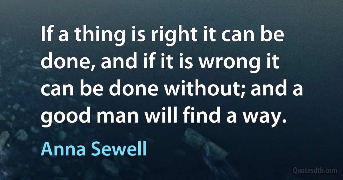 If a thing is right it can be done, and if it is wrong it can be done without; and a good man will find a way. (Anna Sewell)