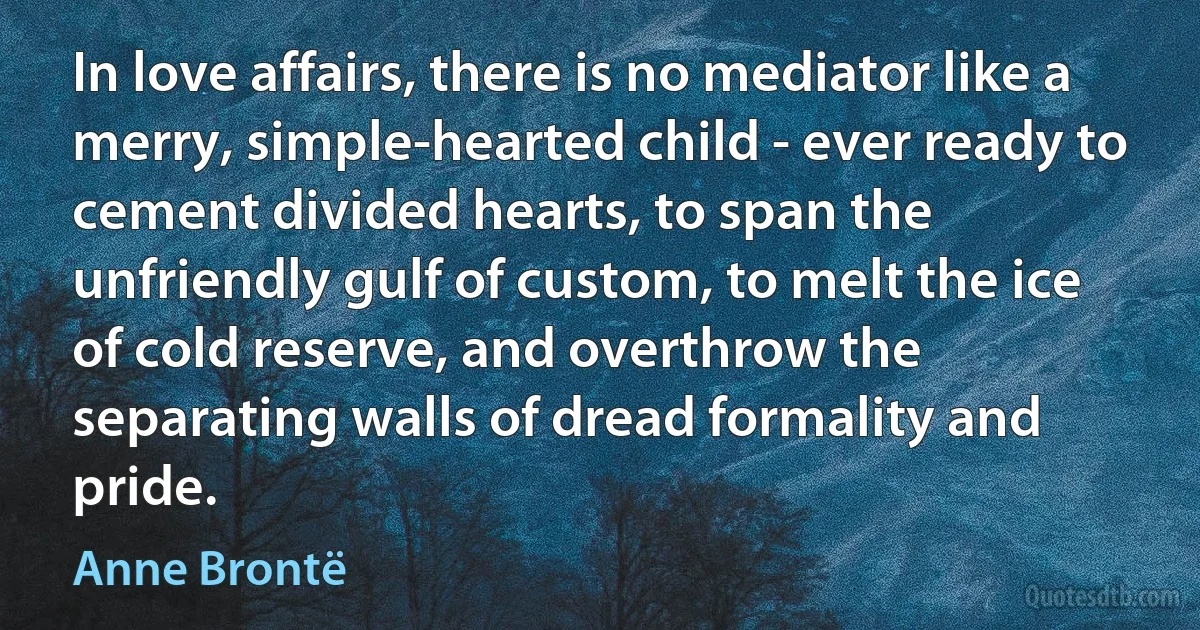 In love affairs, there is no mediator like a merry, simple-hearted child - ever ready to cement divided hearts, to span the unfriendly gulf of custom, to melt the ice of cold reserve, and overthrow the separating walls of dread formality and pride. (Anne Brontë)