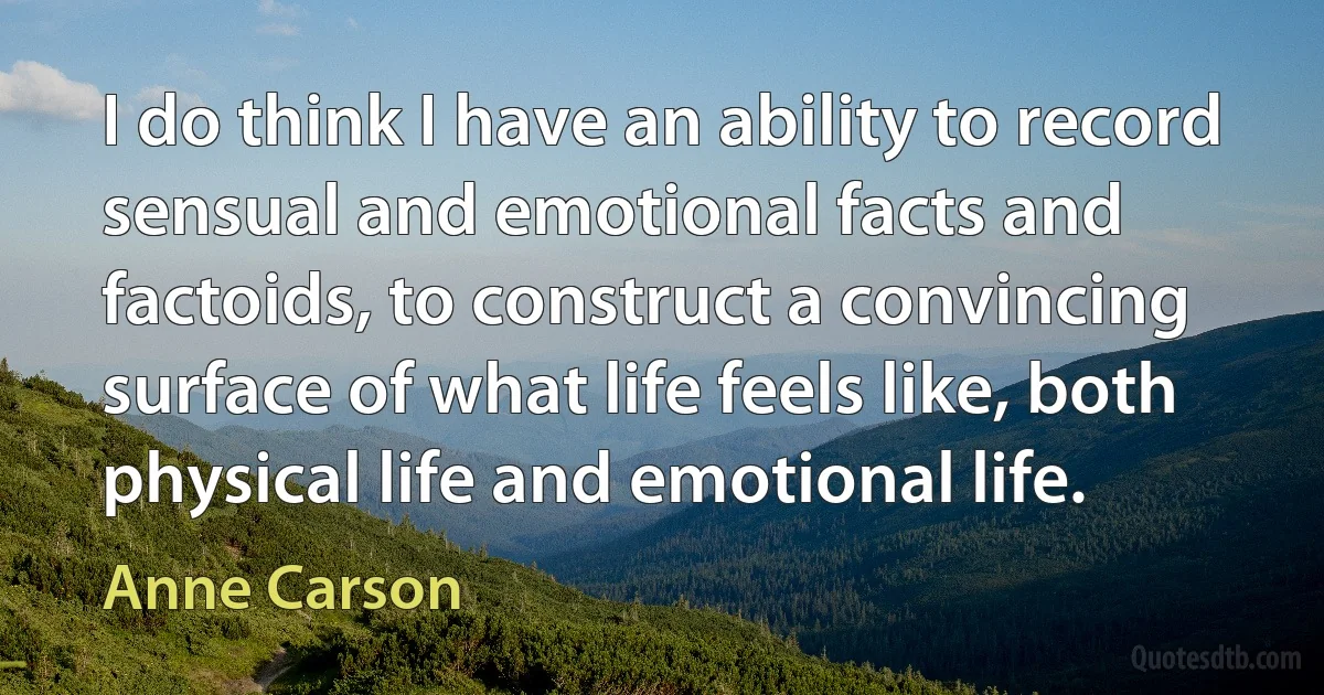 I do think I have an ability to record sensual and emotional facts and factoids, to construct a convincing surface of what life feels like, both physical life and emotional life. (Anne Carson)