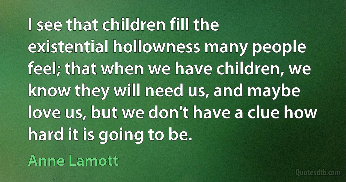 I see that children fill the existential hollowness many people feel; that when we have children, we know they will need us, and maybe love us, but we don't have a clue how hard it is going to be. (Anne Lamott)