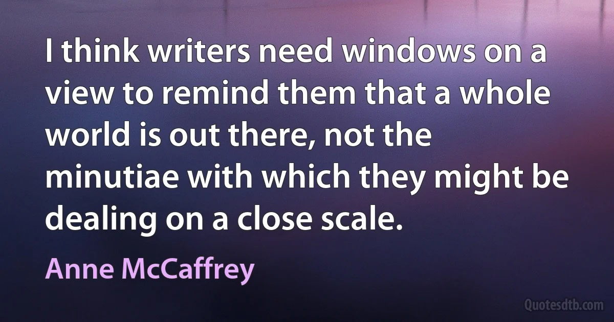 I think writers need windows on a view to remind them that a whole world is out there, not the minutiae with which they might be dealing on a close scale. (Anne McCaffrey)