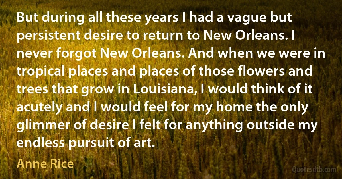 But during all these years I had a vague but persistent desire to return to New Orleans. I never forgot New Orleans. And when we were in tropical places and places of those flowers and trees that grow in Louisiana, I would think of it acutely and I would feel for my home the only glimmer of desire I felt for anything outside my endless pursuit of art. (Anne Rice)