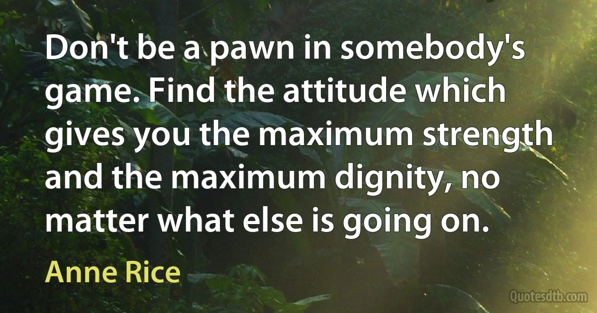 Don't be a pawn in somebody's game. Find the attitude which gives you the maximum strength and the maximum dignity, no matter what else is going on. (Anne Rice)