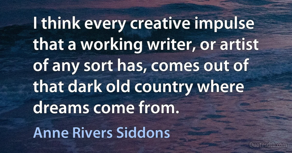 I think every creative impulse that a working writer, or artist of any sort has, comes out of that dark old country where dreams come from. (Anne Rivers Siddons)