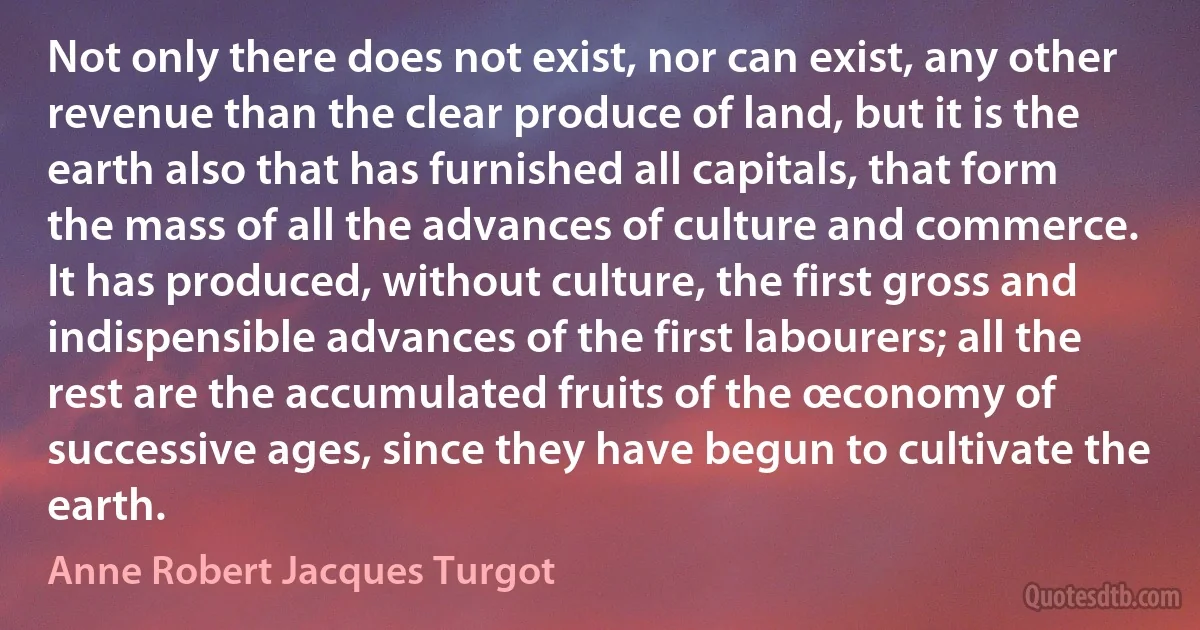 Not only there does not exist, nor can exist, any other revenue than the clear produce of land, but it is the earth also that has furnished all capitals, that form the mass of all the advances of culture and commerce. It has produced, without culture, the first gross and indispensible advances of the first labourers; all the rest are the accumulated fruits of the œconomy of successive ages, since they have begun to cultivate the earth. (Anne Robert Jacques Turgot)