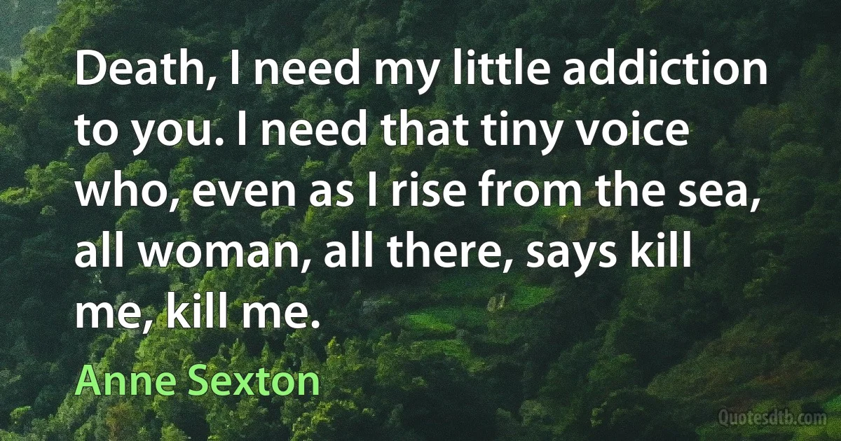 Death, I need my little addiction to you. I need that tiny voice who, even as I rise from the sea, all woman, all there, says kill me, kill me. (Anne Sexton)