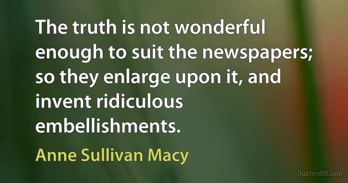 The truth is not wonderful enough to suit the newspapers; so they enlarge upon it, and invent ridiculous embellishments. (Anne Sullivan Macy)