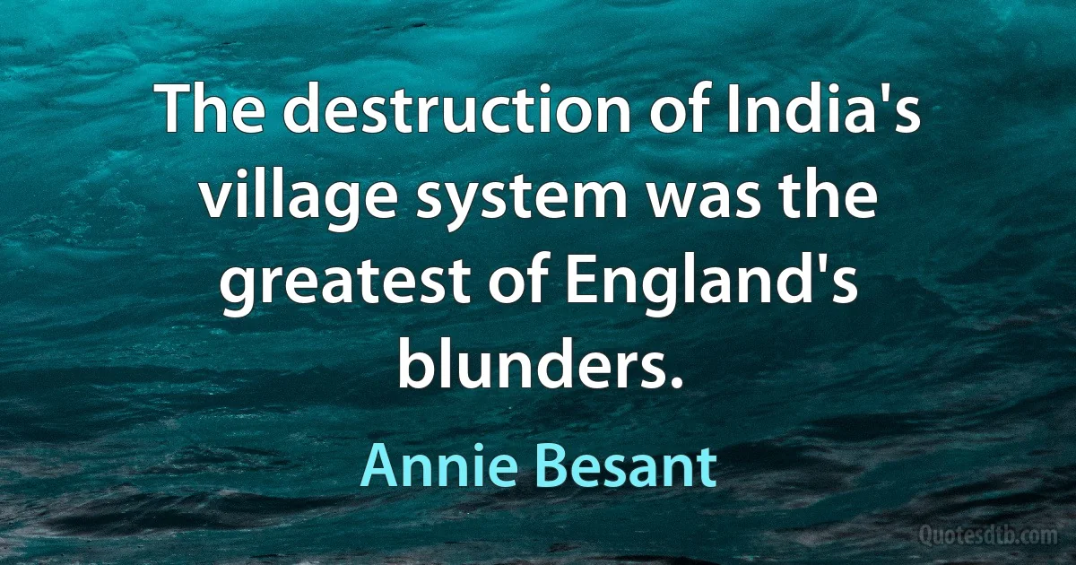 The destruction of India's village system was the greatest of England's blunders. (Annie Besant)