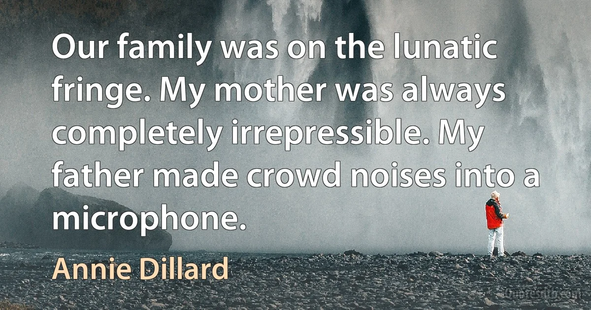 Our family was on the lunatic fringe. My mother was always completely irrepressible. My father made crowd noises into a microphone. (Annie Dillard)