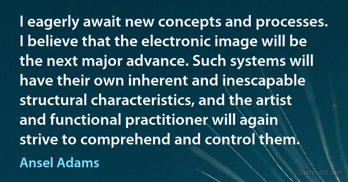 I eagerly await new concepts and processes. I believe that the electronic image will be the next major advance. Such systems will have their own inherent and inescapable structural characteristics, and the artist and functional practitioner will again strive to comprehend and control them. (Ansel Adams)