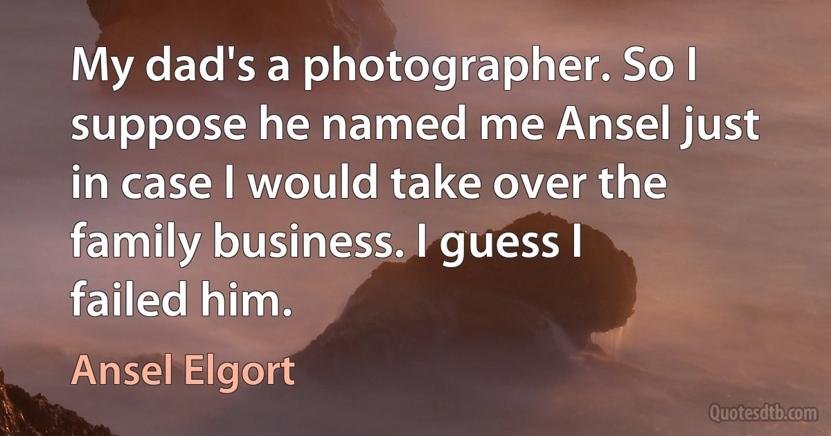 My dad's a photographer. So I suppose he named me Ansel just in case I would take over the family business. I guess I failed him. (Ansel Elgort)