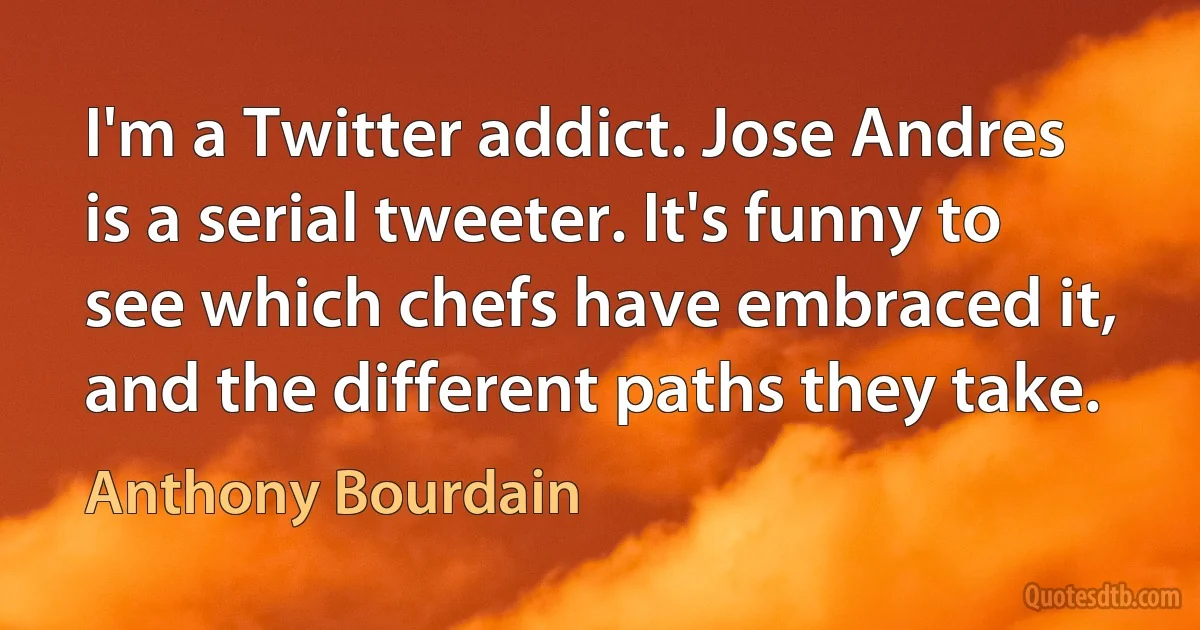 I'm a Twitter addict. Jose Andres is a serial tweeter. It's funny to see which chefs have embraced it, and the different paths they take. (Anthony Bourdain)