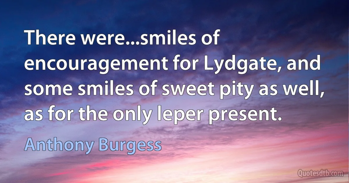 There were...smiles of encouragement for Lydgate, and some smiles of sweet pity as well, as for the only leper present. (Anthony Burgess)