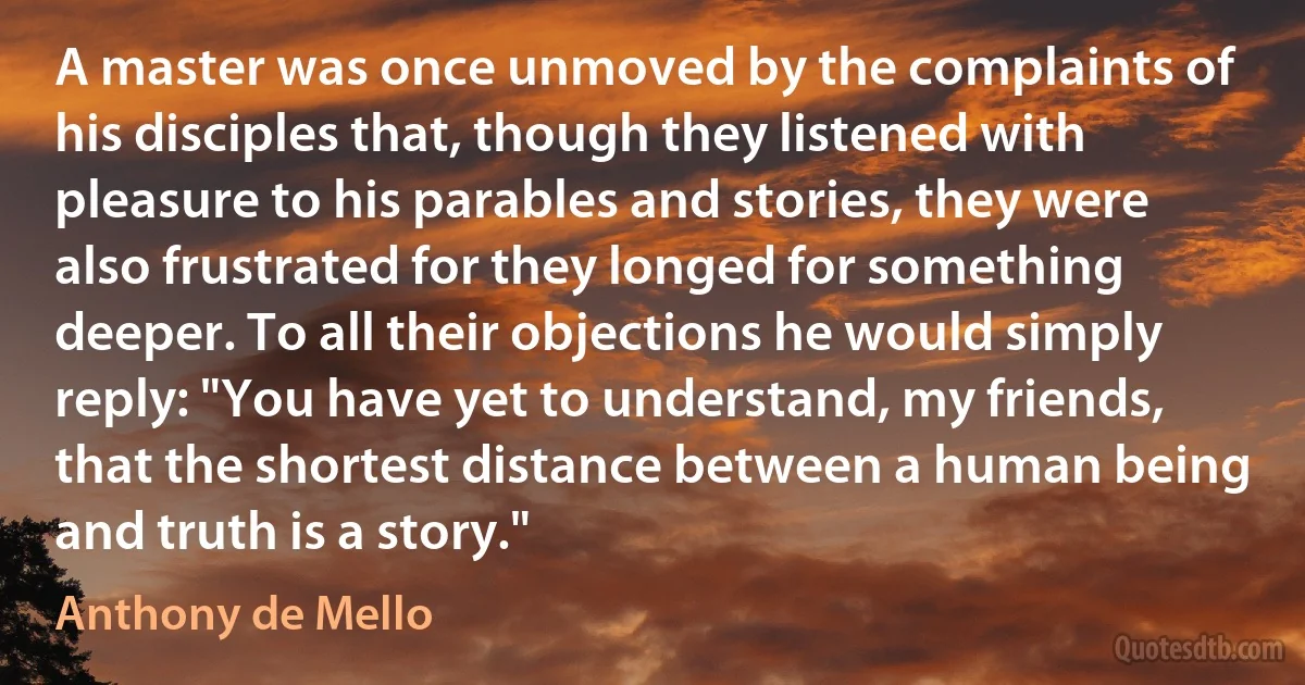 A master was once unmoved by the complaints of his disciples that, though they listened with pleasure to his parables and stories, they were also frustrated for they longed for something deeper. To all their objections he would simply reply: "You have yet to understand, my friends, that the shortest distance between a human being and truth is a story." (Anthony de Mello)