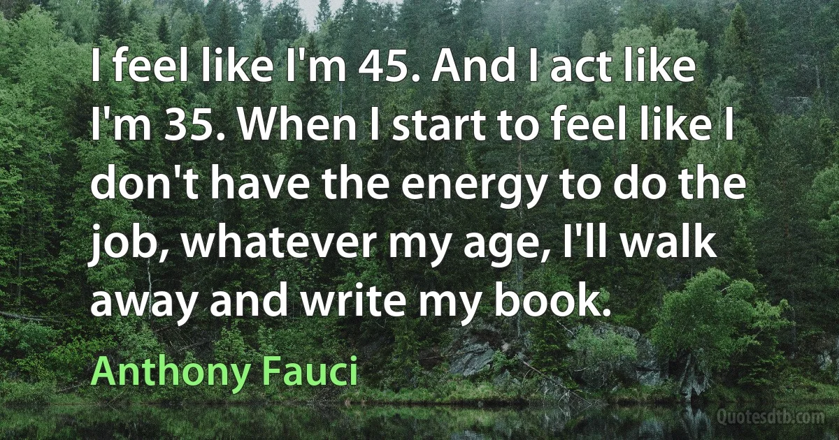 I feel like I'm 45. And I act like I'm 35. When I start to feel like I don't have the energy to do the job, whatever my age, I'll walk away and write my book. (Anthony Fauci)