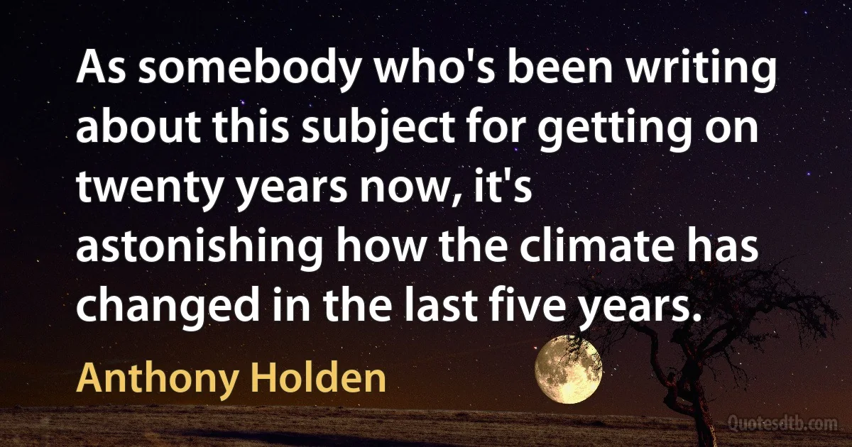 As somebody who's been writing about this subject for getting on twenty years now, it's astonishing how the climate has changed in the last five years. (Anthony Holden)