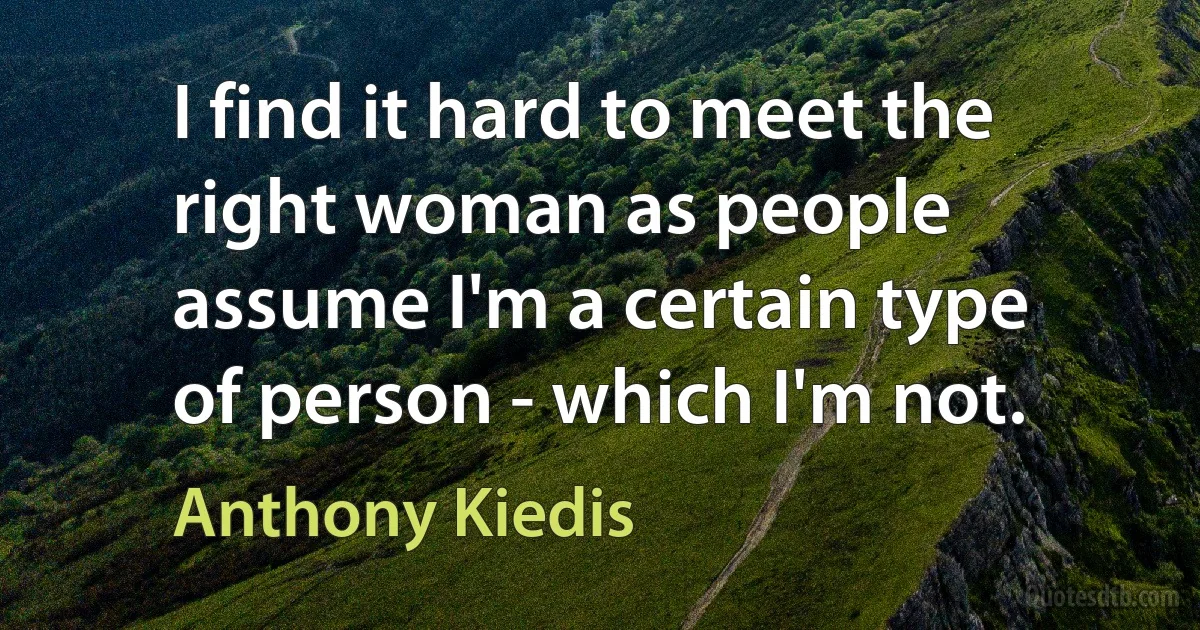 I find it hard to meet the right woman as people assume I'm a certain type of person - which I'm not. (Anthony Kiedis)