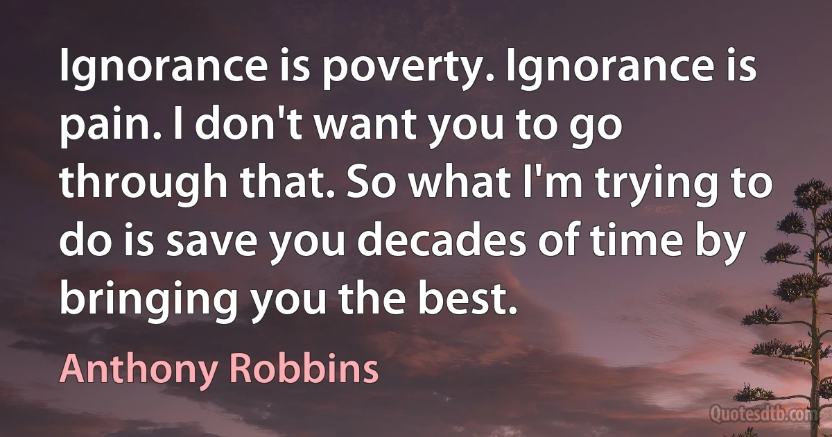 Ignorance is poverty. Ignorance is pain. I don't want you to go through that. So what I'm trying to do is save you decades of time by bringing you the best. (Anthony Robbins)