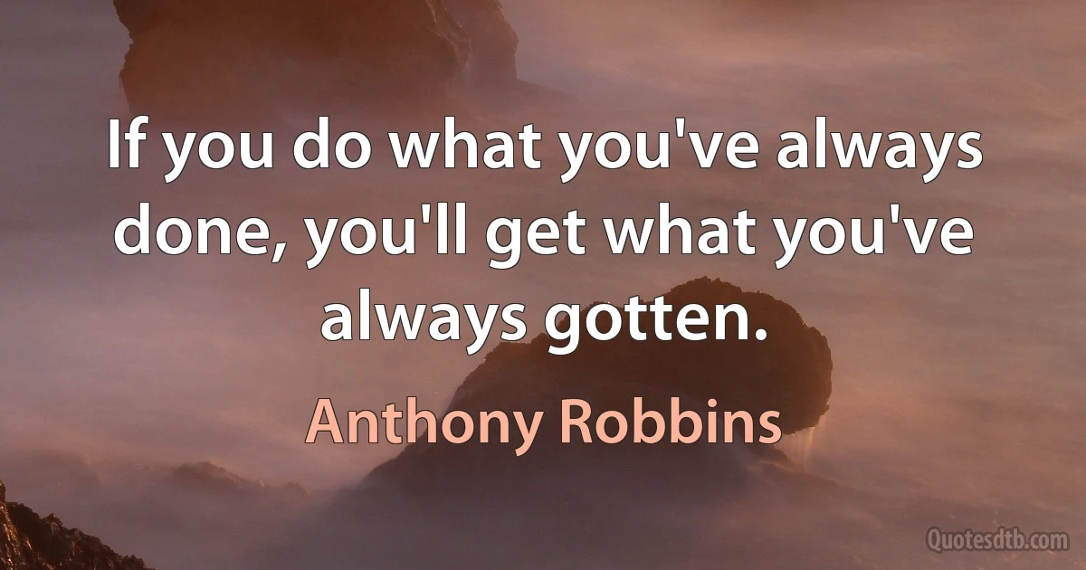 If you do what you've always done, you'll get what you've always gotten. (Anthony Robbins)