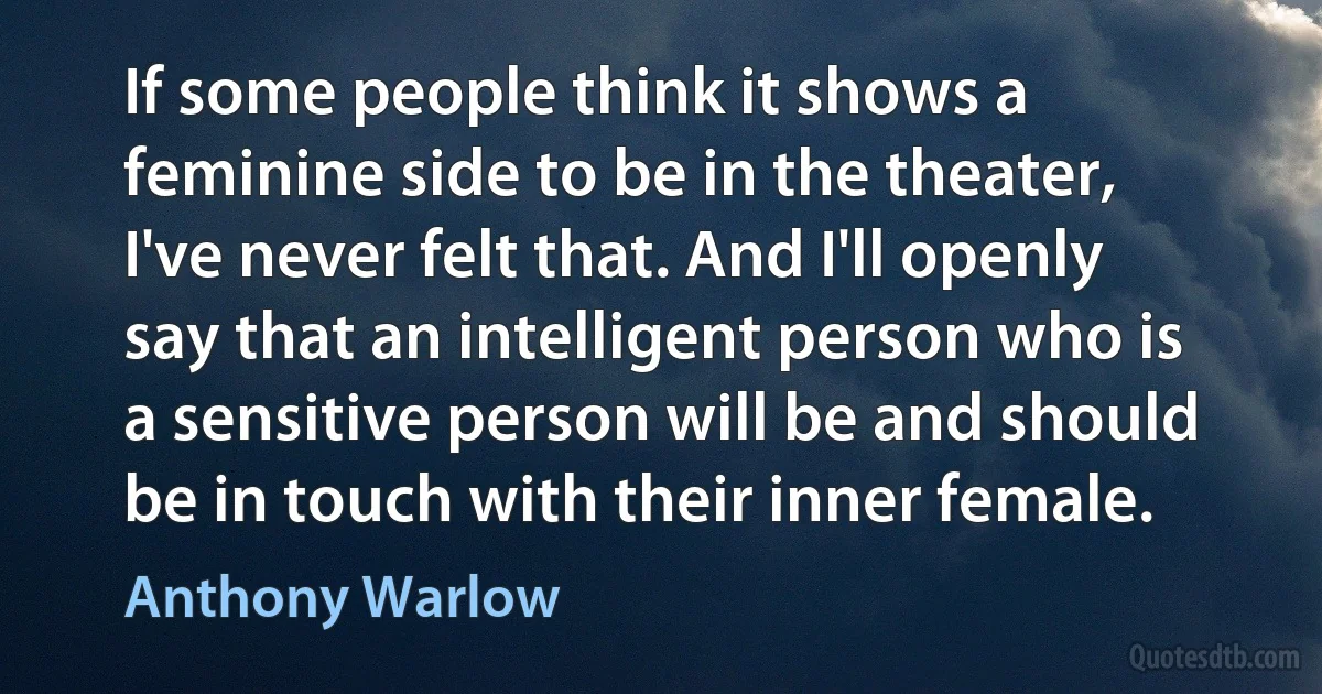 If some people think it shows a feminine side to be in the theater, I've never felt that. And I'll openly say that an intelligent person who is a sensitive person will be and should be in touch with their inner female. (Anthony Warlow)