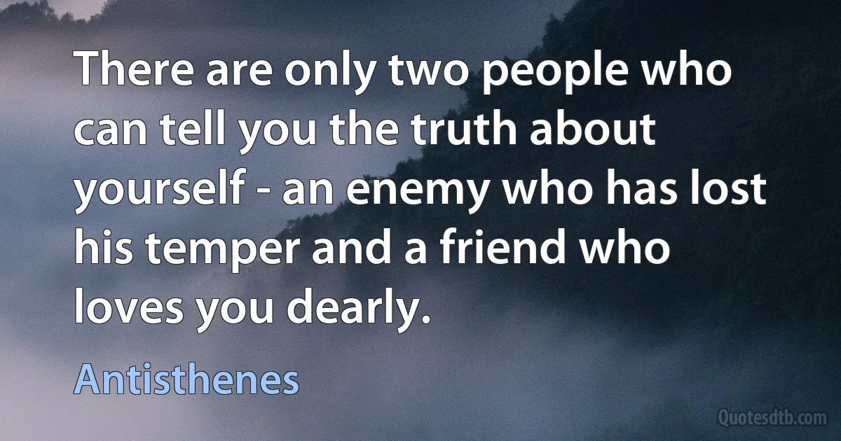 There are only two people who can tell you the truth about yourself - an enemy who has lost his temper and a friend who loves you dearly. (Antisthenes)