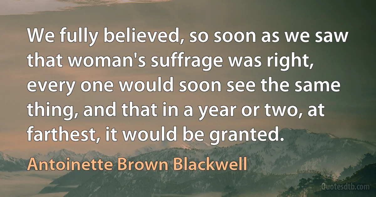 We fully believed, so soon as we saw that woman's suffrage was right, every one would soon see the same thing, and that in a year or two, at farthest, it would be granted. (Antoinette Brown Blackwell)