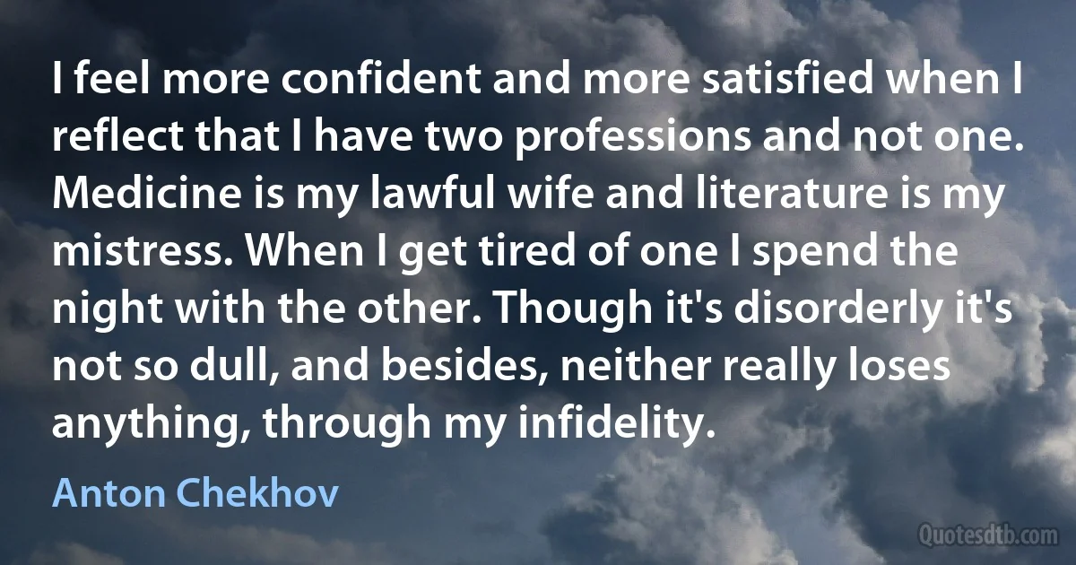 I feel more confident and more satisfied when I reflect that I have two professions and not one. Medicine is my lawful wife and literature is my mistress. When I get tired of one I spend the night with the other. Though it's disorderly it's not so dull, and besides, neither really loses anything, through my infidelity. (Anton Chekhov)