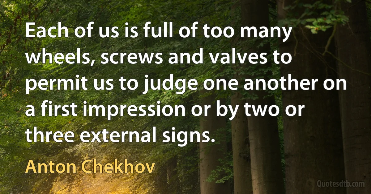 Each of us is full of too many wheels, screws and valves to permit us to judge one another on a first impression or by two or three external signs. (Anton Chekhov)