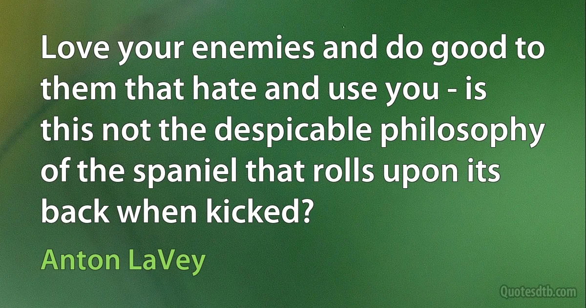 Love your enemies and do good to them that hate and use you - is this not the despicable philosophy of the spaniel that rolls upon its back when kicked? (Anton LaVey)