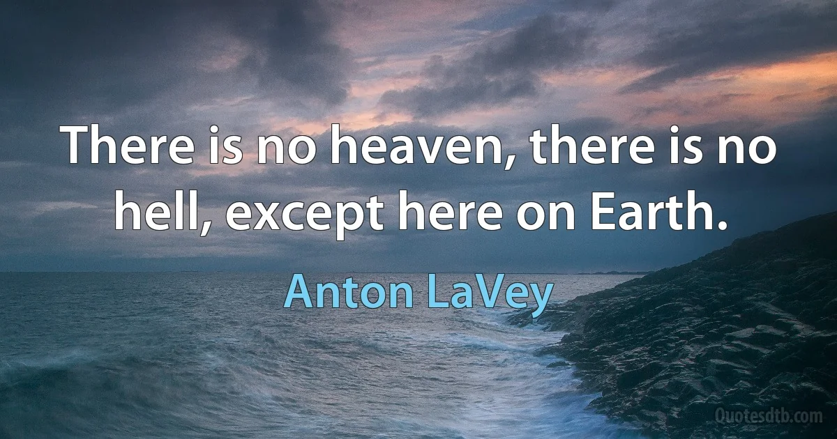 There is no heaven, there is no hell, except here on Earth. (Anton LaVey)