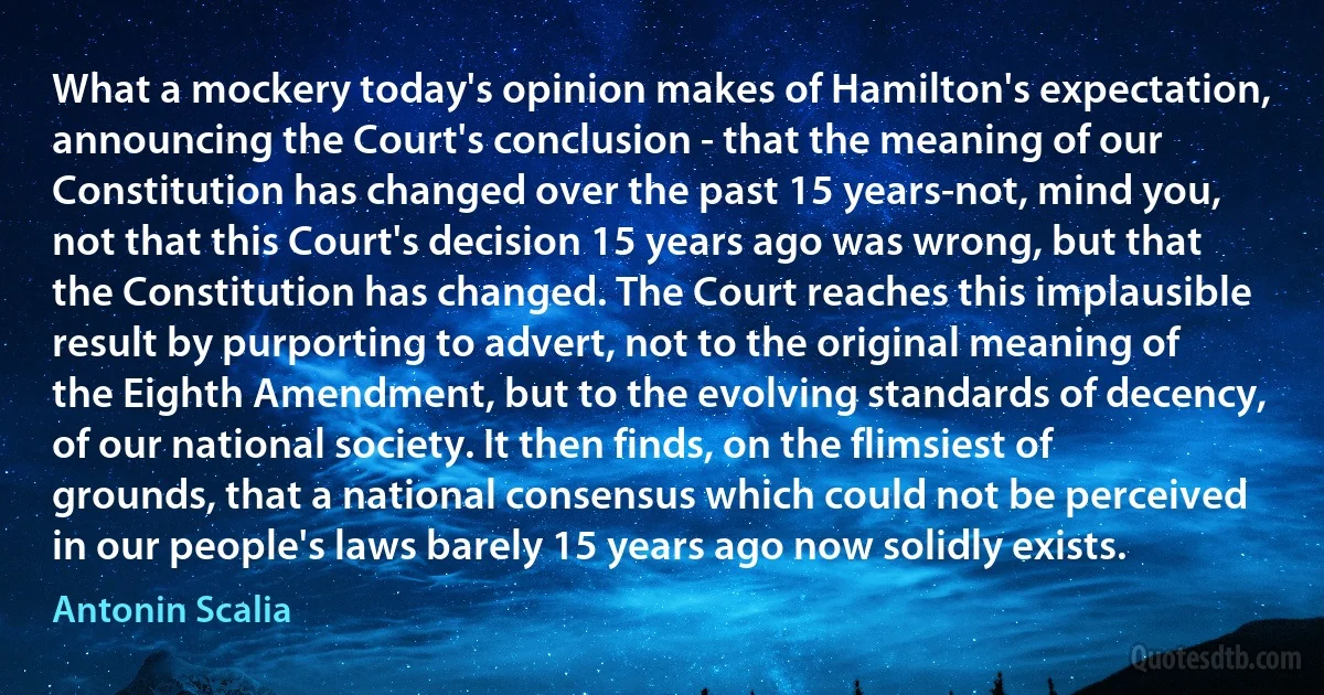 What a mockery today's opinion makes of Hamilton's expectation, announcing the Court's conclusion - that the meaning of our Constitution has changed over the past 15 years-not, mind you, not that this Court's decision 15 years ago was wrong, but that the Constitution has changed. The Court reaches this implausible result by purporting to advert, not to the original meaning of the Eighth Amendment, but to the evolving standards of decency, of our national society. It then finds, on the flimsiest of grounds, that a national consensus which could not be perceived in our people's laws barely 15 years ago now solidly exists. (Antonin Scalia)