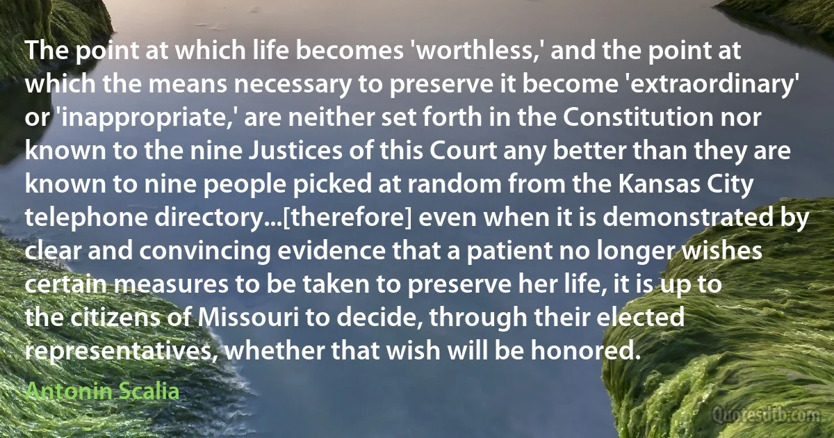 The point at which life becomes 'worthless,' and the point at which the means necessary to preserve it become 'extraordinary' or 'inappropriate,' are neither set forth in the Constitution nor known to the nine Justices of this Court any better than they are known to nine people picked at random from the Kansas City telephone directory...[therefore] even when it is demonstrated by clear and convincing evidence that a patient no longer wishes certain measures to be taken to preserve her life, it is up to the citizens of Missouri to decide, through their elected representatives, whether that wish will be honored. (Antonin Scalia)