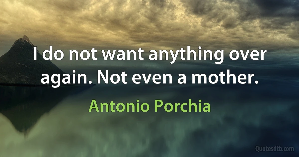 I do not want anything over again. Not even a mother. (Antonio Porchia)