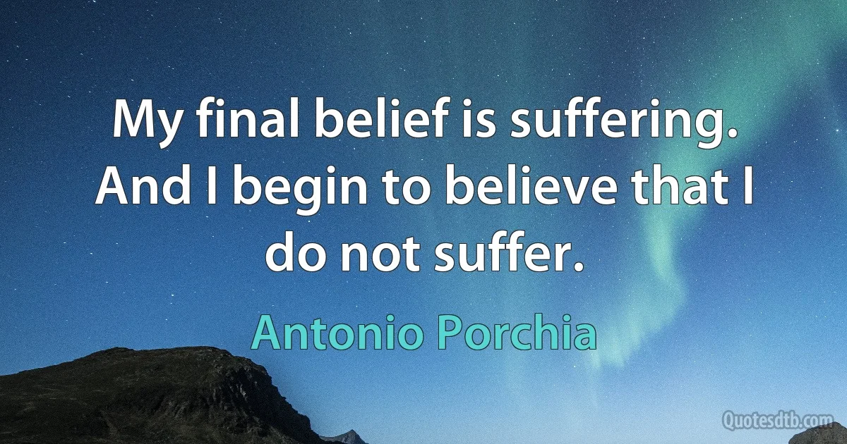 My final belief is suffering. And I begin to believe that I do not suffer. (Antonio Porchia)