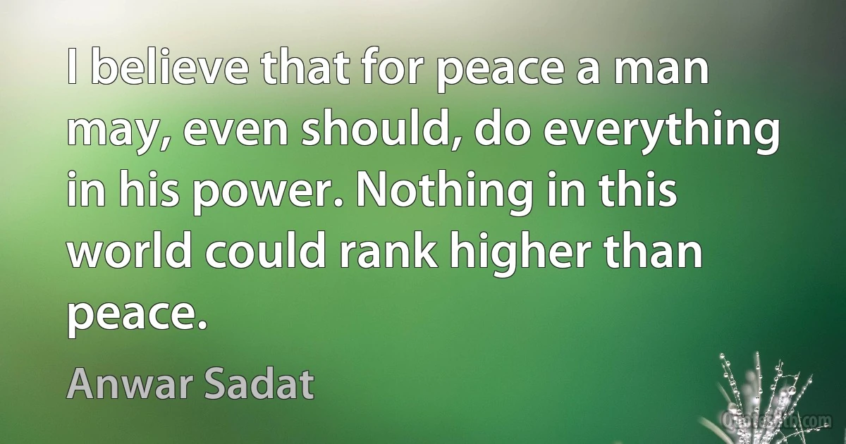 I believe that for peace a man may, even should, do everything in his power. Nothing in this world could rank higher than peace. (Anwar Sadat)