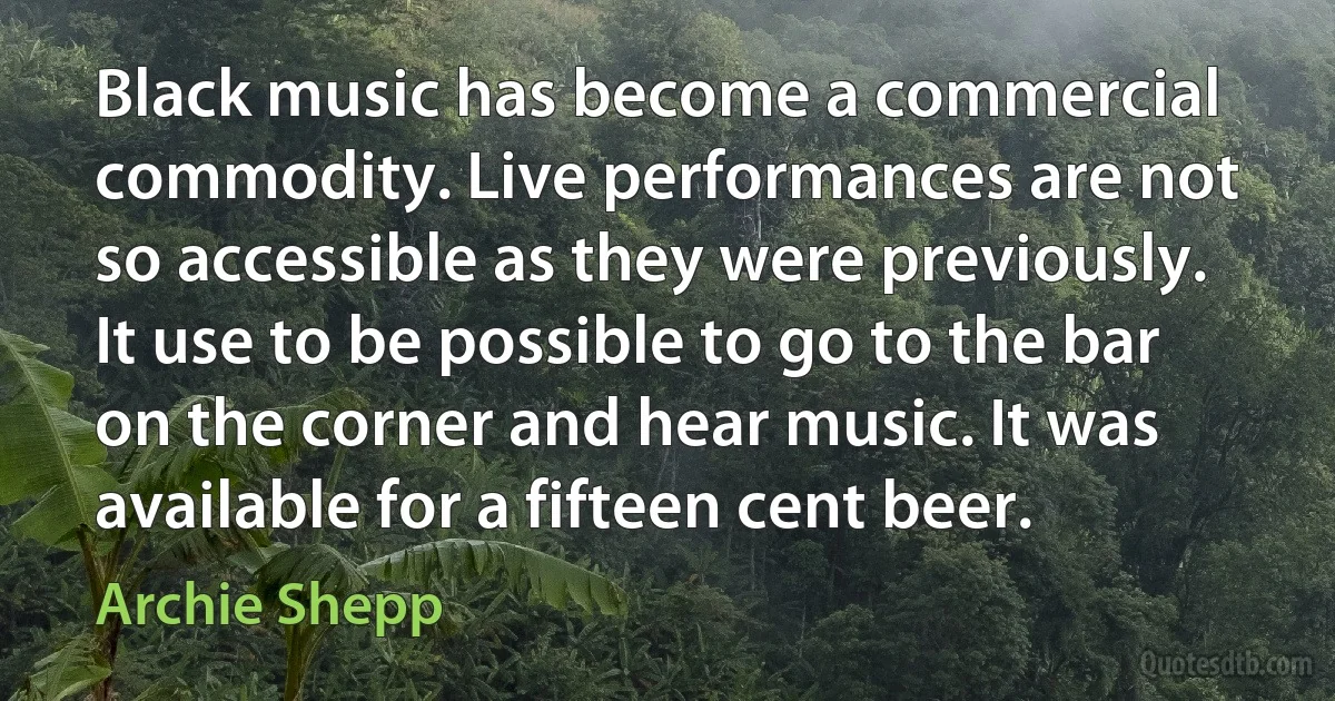 Black music has become a commercial commodity. Live performances are not so accessible as they were previously. It use to be possible to go to the bar on the corner and hear music. It was available for a fifteen cent beer. (Archie Shepp)