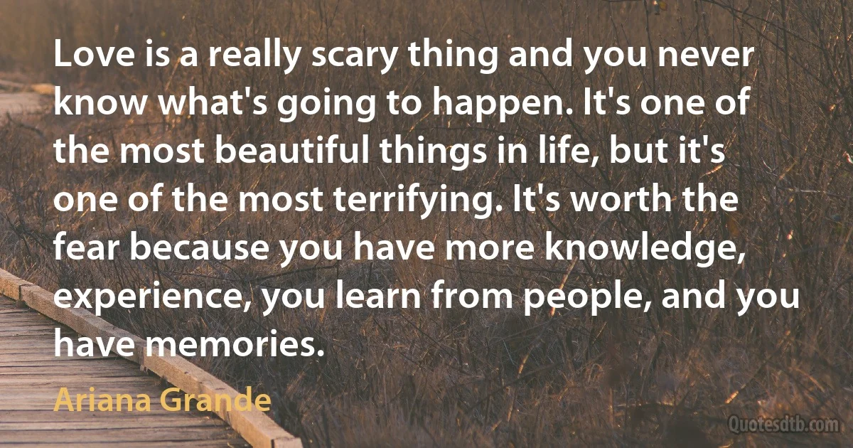 Love is a really scary thing and you never know what's going to happen. It's one of the most beautiful things in life, but it's one of the most terrifying. It's worth the fear because you have more knowledge, experience, you learn from people, and you have memories. (Ariana Grande)